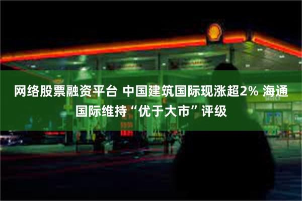 网络股票融资平台 中国建筑国际现涨超2% 海通国际维持“优于大市”评级