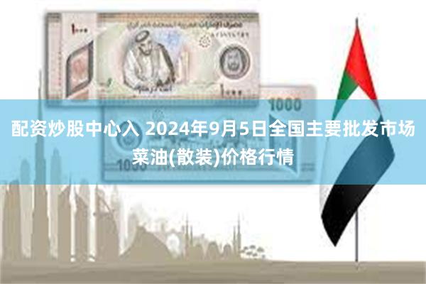 配资炒股中心入 2024年9月5日全国主要批发市场菜油(散装)价格行情