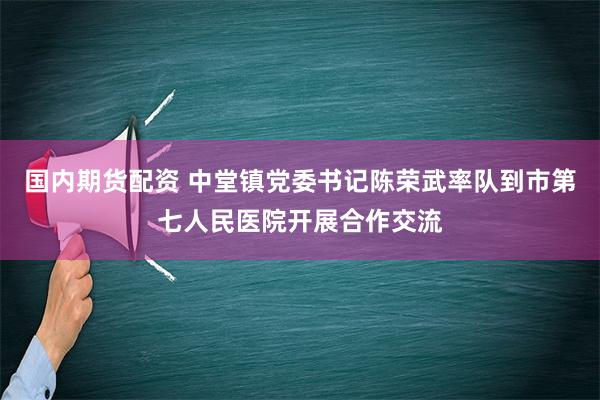 国内期货配资 中堂镇党委书记陈荣武率队到市第七人民医院开展合作交流