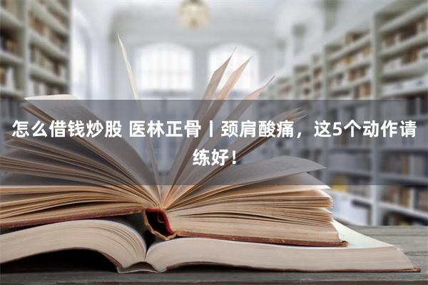 怎么借钱炒股 医林正骨丨颈肩酸痛，这5个动作请练好！