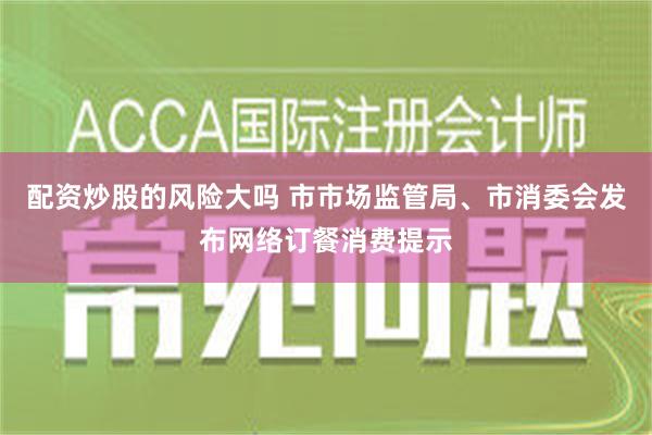 配资炒股的风险大吗 市市场监管局、市消委会发布网络订餐消费提示