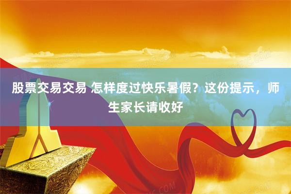 股票交易交易 怎样度过快乐暑假？这份提示，师生家长请收好