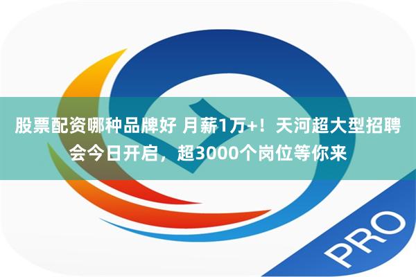 股票配资哪种品牌好 月薪1万+！天河超大型招聘会今日开启，超3000个岗位等你来