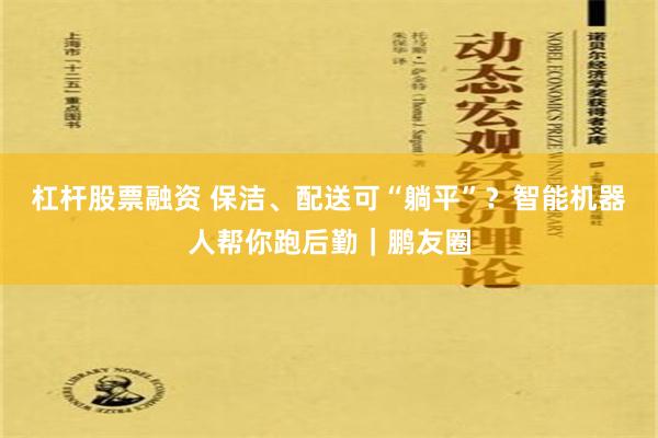 杠杆股票融资 保洁、配送可“躺平”？智能机器人帮你跑后勤｜鹏友圈