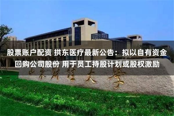 股票账户配资 拱东医疗最新公告：拟以自有资金回购公司股份 用于员工持股计划或股权激励