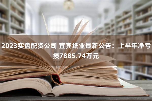 2023实盘配资公司 宜宾纸业最新公告：上半年净亏损7885.74万元