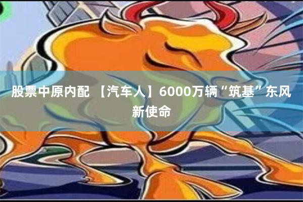 股票中原内配 【汽车人】6000万辆“筑基”东风新使命