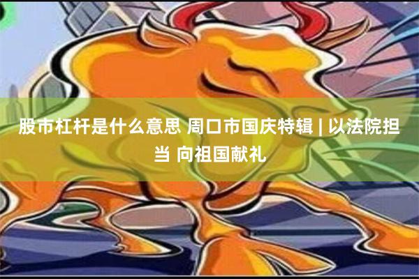 股市杠杆是什么意思 周口市国庆特辑 | 以法院担当 向祖国献礼