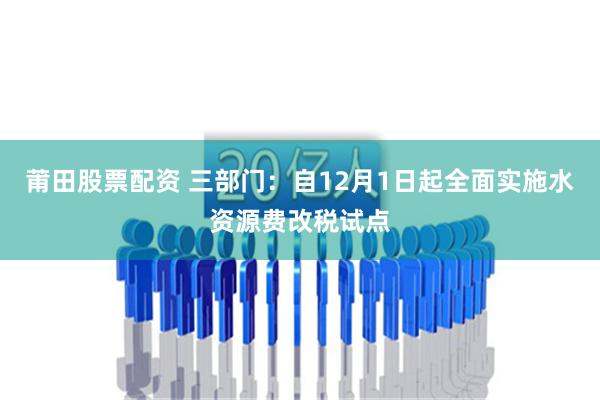 莆田股票配资 三部门：自12月1日起全面实施水资源费改税试点