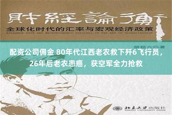 配资公司佣金 80年代江西老农救下歼6飞行员，26年后老农患癌，获空军全力抢救