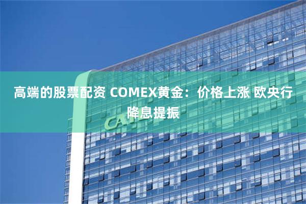 高端的股票配资 COMEX黄金：价格上涨 欧央行降息提振