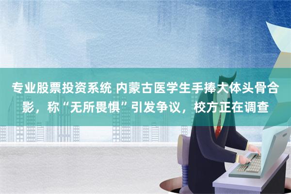 专业股票投资系统 内蒙古医学生手捧大体头骨合影，称“无所畏惧”引发争议，校方正在调查