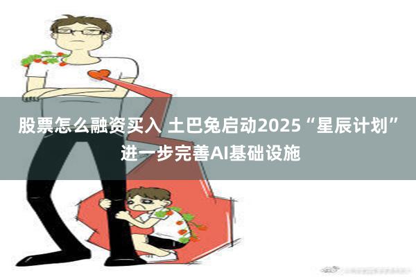 股票怎么融资买入 土巴兔启动2025“星辰计划” 进一步完善AI基础设施