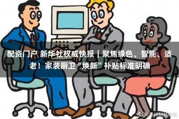 配资门户 新华社权威快报｜聚焦绿色、智能、适老！家装厨卫“焕新”补贴标准明确