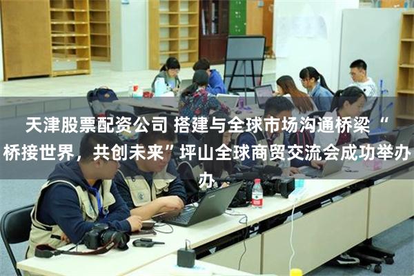 天津股票配资公司 搭建与全球市场沟通桥梁 “桥接世界，共创未来”坪山全球商贸交流会成功举办