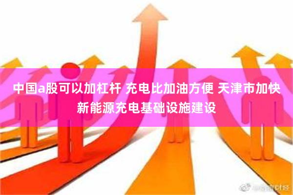 中国a股可以加杠杆 充电比加油方便 天津市加快新能源充电基础设施建设